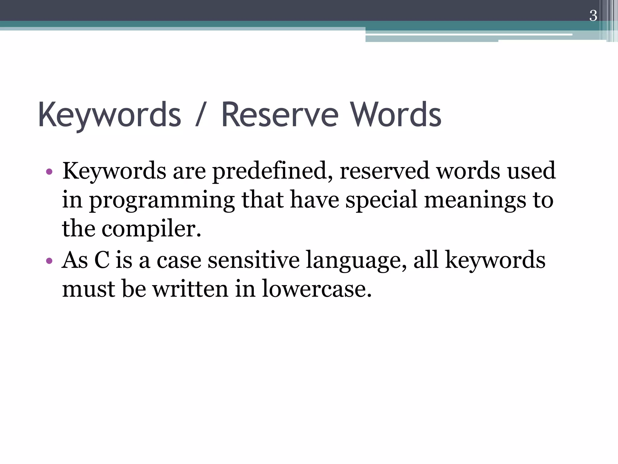 Keywords / Reserve Words
• Keywords are predefined, reserved words used
in programming that have special meanings to
the compiler.
• As C is a case sensitive language, all keywords
must be written in lowercase.
3
 