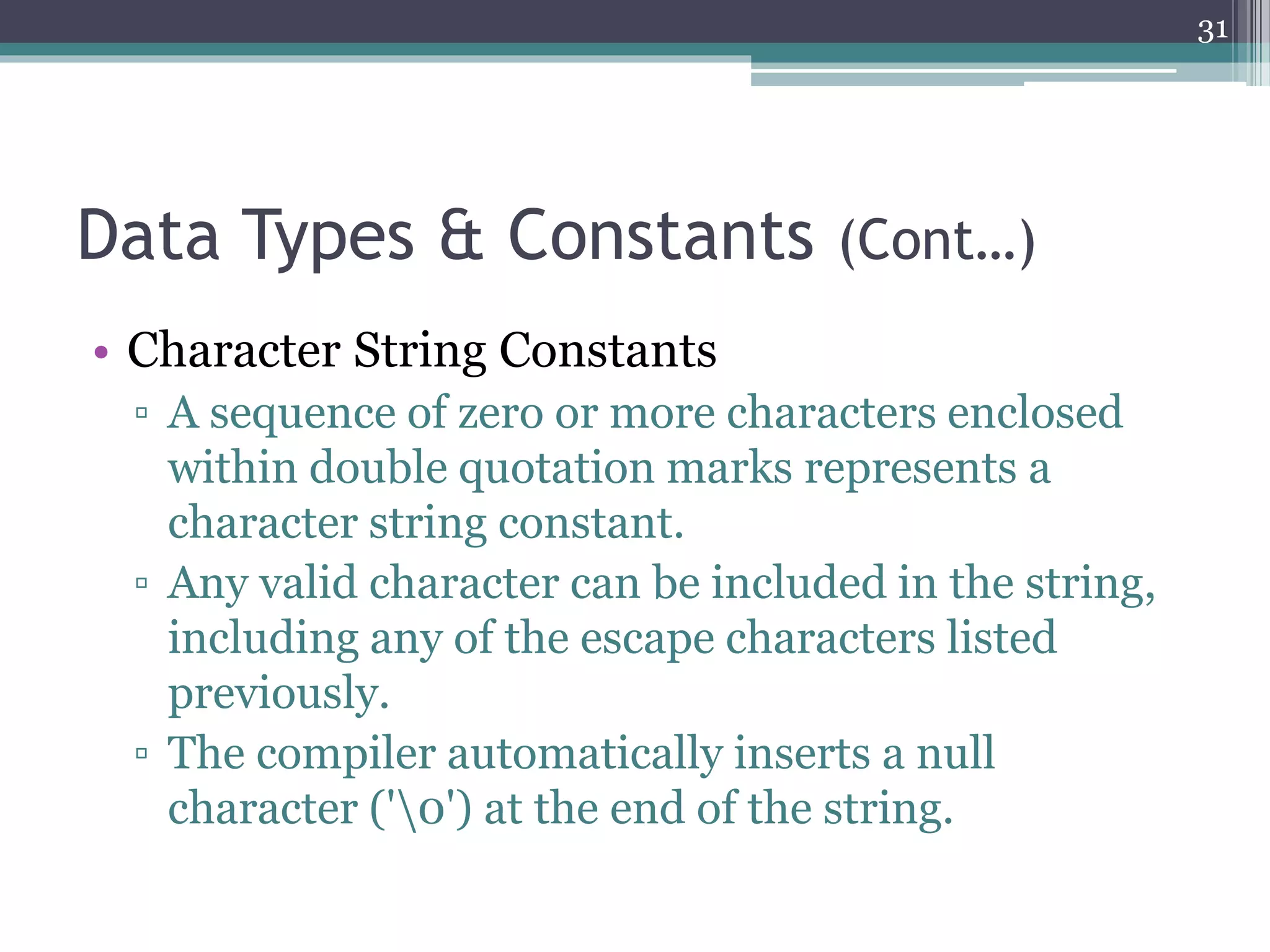 Data Types & Constants (Cont…)
• Character String Constants
▫ A sequence of zero or more characters enclosed
within double quotation marks represents a
character string constant.
▫ Any valid character can be included in the string,
including any of the escape characters listed
previously.
▫ The compiler automatically inserts a null
character ('0') at the end of the string.
31
 