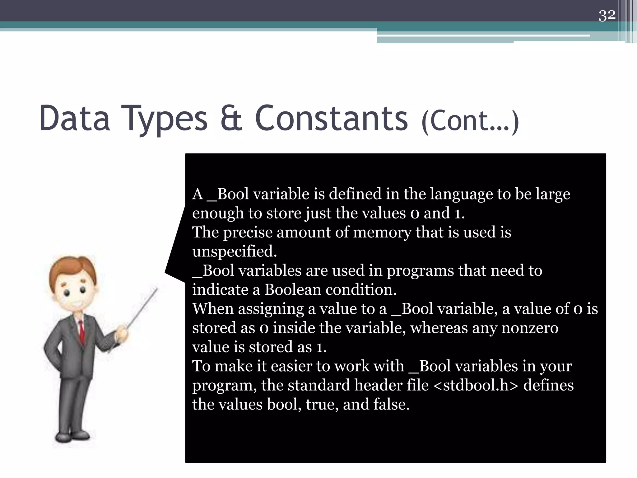 Data Types & Constants (Cont…)
32
A _Bool variable is defined in the language to be large
enough to store just the values 0 and 1.
The precise amount of memory that is used is
unspecified.
_Bool variables are used in programs that need to
indicate a Boolean condition.
When assigning a value to a _Bool variable, a value of 0 is
stored as 0 inside the variable, whereas any nonzero
value is stored as 1.
To make it easier to work with _Bool variables in your
program, the standard header file <stdbool.h> defines
the values bool, true, and false.
 