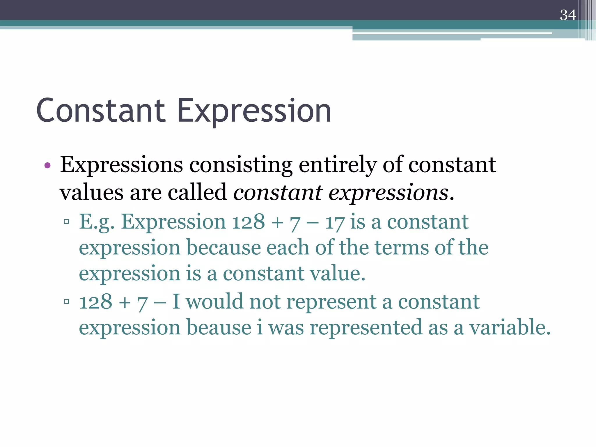 Constant Expression
• Expressions consisting entirely of constant
values are called constant expressions.
▫ E.g. Expression 128 + 7 – 17 is a constant
expression because each of the terms of the
expression is a constant value.
▫ 128 + 7 – i would not represent a constant
expression beause i was represented as a variable.
34
 