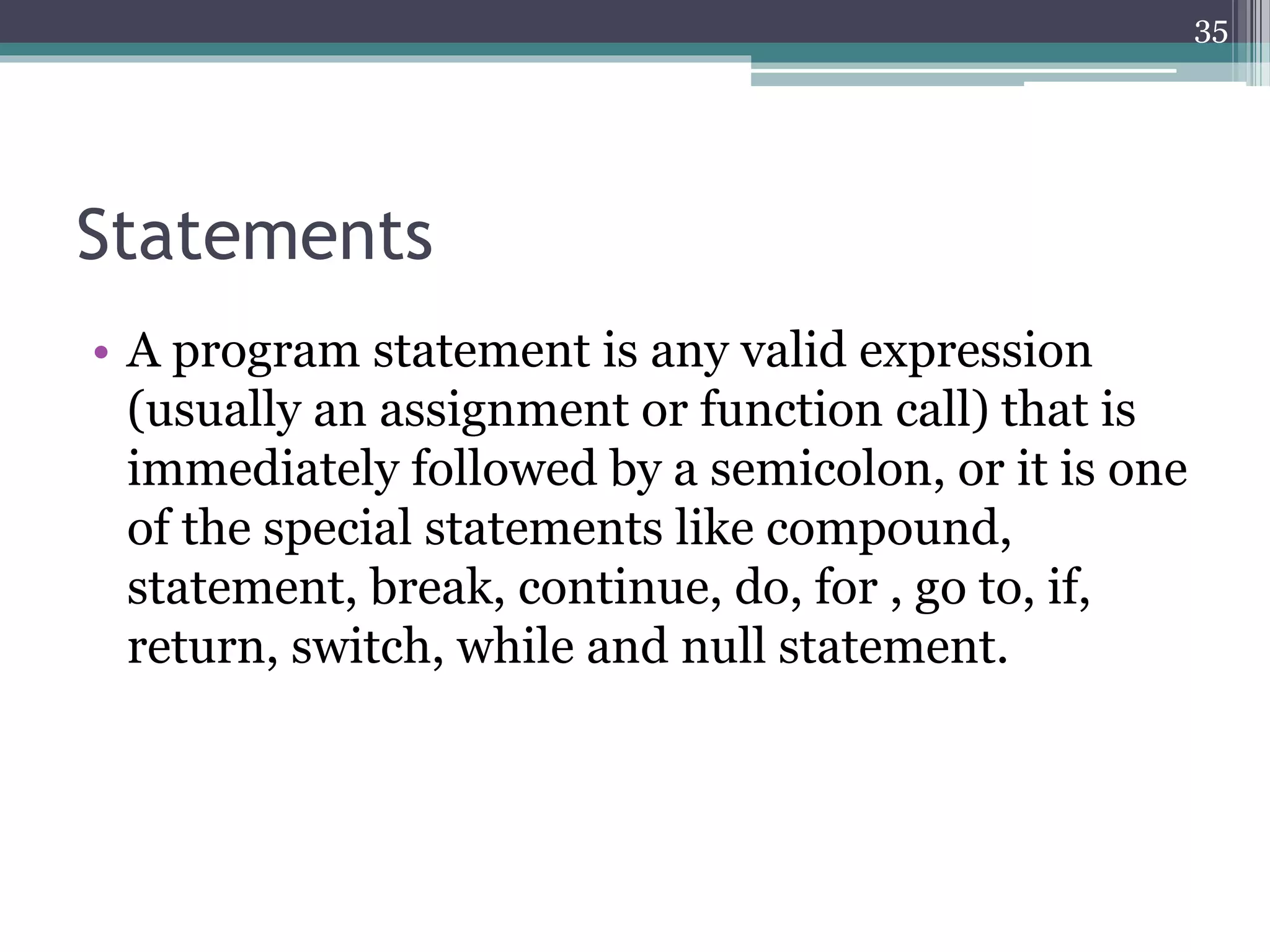 Statements
• A program statement is any valid expression
(usually an assignment or function call) that is
immediately followed by a semicolon, or it is one
of the special statements like compound,
statement, break, continue, do, for , go to, if,
return, switch, while and null statement.
35
 