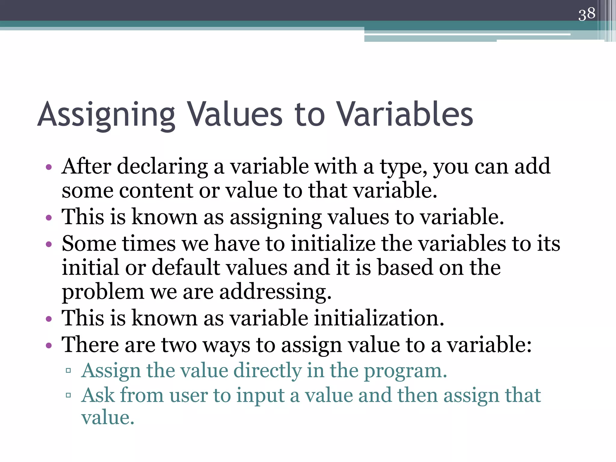 Assigning Values to Variables
• After declaring a variable with a type, you can add
some content or value to that variable.
• This is known as assigning values to variable.
• Some times we have to initialize the variables to its
initial or default values and it is based on the
problem we are addressing.
• This is known as variable initialization.
• There are two ways to assign value to a variable:
▫ Assign the value directly in the program.
▫ Ask from user to input a value and then assign that
value.
38
 