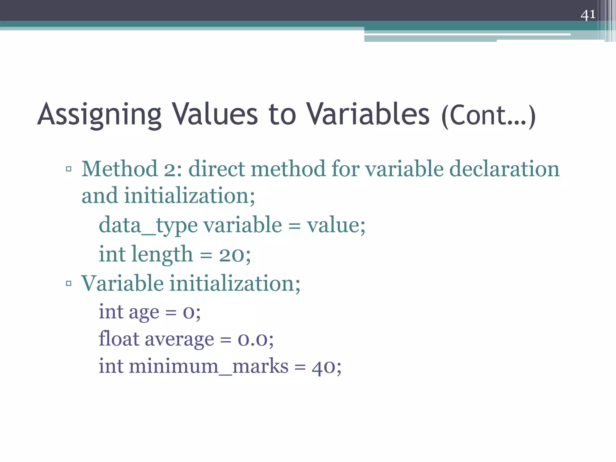 Assigning Values to Variables (Cont…)
▫ Method 2: direct method for variable declaration
and initialization;
data_type variable = value;
int length = 20;
▫ Variable initialization;
int age = 0;
float average = 0.0;
int minimum_marks = 40;
41
 