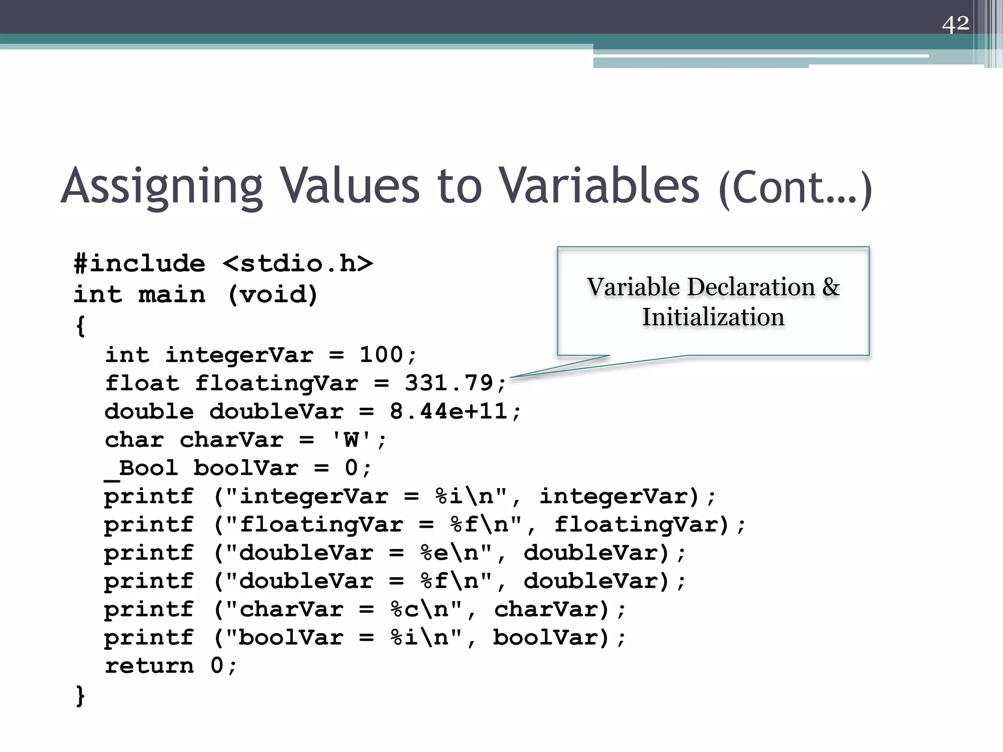 Assigning Values to Variables (Cont…)
#include <stdio.h>
int main (void)
{
int integerVar = 100;
float floatingVar = 331.79;
double doubleVar = 8.44e+11;
char charVar = 'W';
_Bool boolVar = 0;
printf ("integerVar = %in", integerVar);
printf ("floatingVar = %fn", floatingVar);
printf ("doubleVar = %en", doubleVar);
printf ("doubleVar = %fn", doubleVar);
printf ("charVar = %cn", charVar);
printf ("boolVar = %in", boolVar);
return 0;
}
42
Variable Declaration &
Initialization
 
