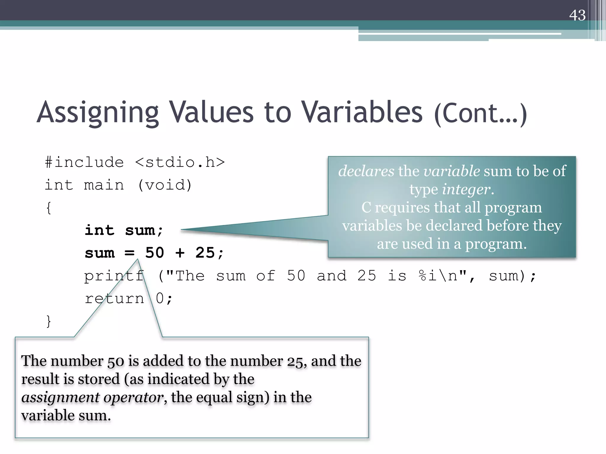 Assigning Values to Variables (Cont…)
#include <stdio.h>
int main (void)
{
int sum;
sum = 50 + 25;
printf ("The sum of 50 and 25 is %in", sum);
return 0;
}
43
declares the variable sum to be of
type integer.
C requires that all program
variables be declared before they
are used in a program.
The number 50 is added to the number 25, and the
result is stored (as indicated by the
assignment operator, the equal sign) in the
variable sum.
 