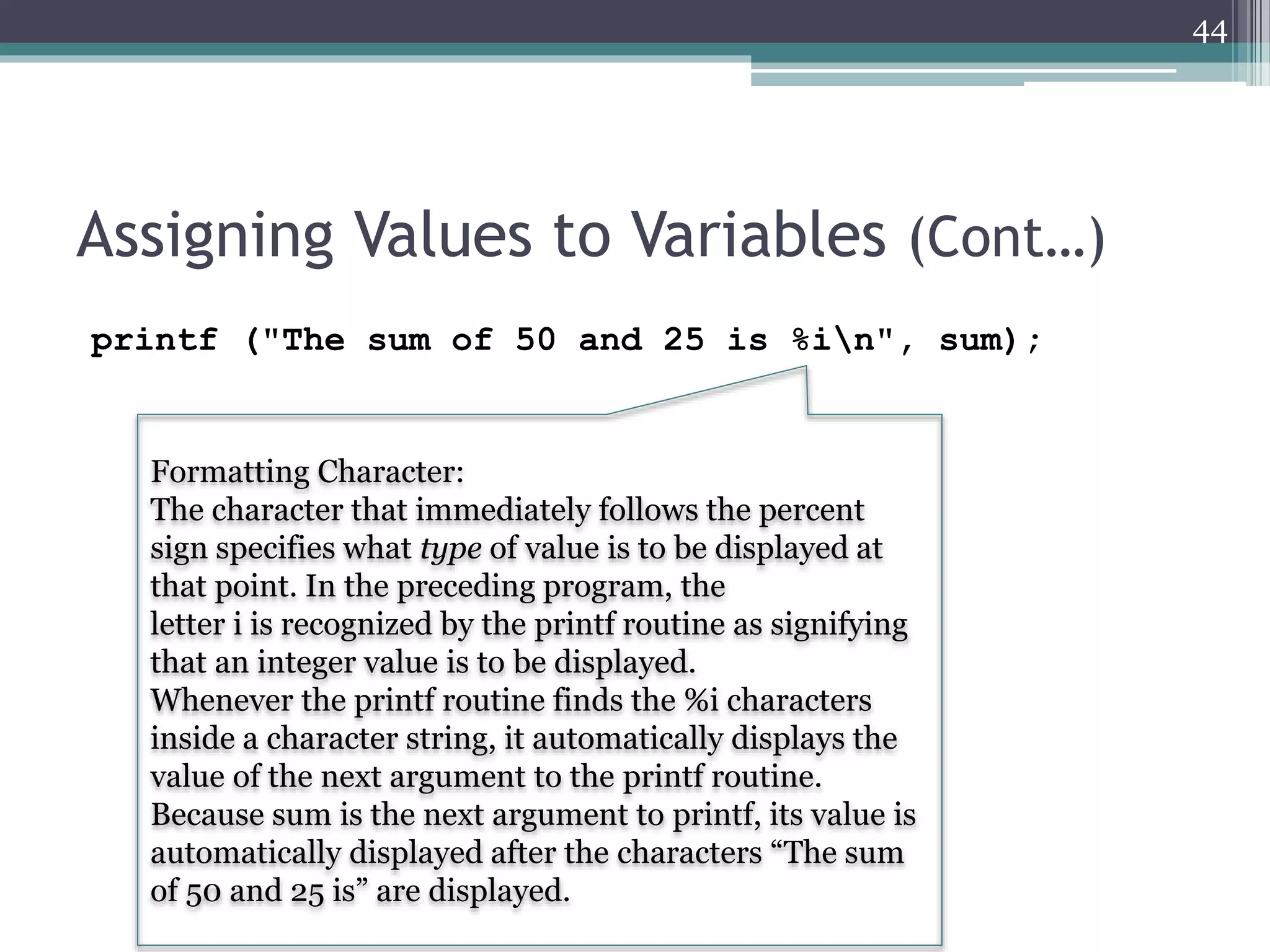 Assigning Values to Variables (Cont…)
printf ("The sum of 50 and 25 is %in", sum);
44
Formatting Character:
The character that immediately follows the percent
sign specifies what type of value is to be displayed at
that point. In the preceding program, the
letter i is recognized by the printf routine as signifying
that an integer value is to be displayed.
Whenever the printf routine finds the %i characters
inside a character string, it automatically displays the
value of the next argument to the printf routine.
Because sum is the next argument to printf, its value is
automatically displayed after the characters “The sum
of 50 and 25 is” are displayed.
 
