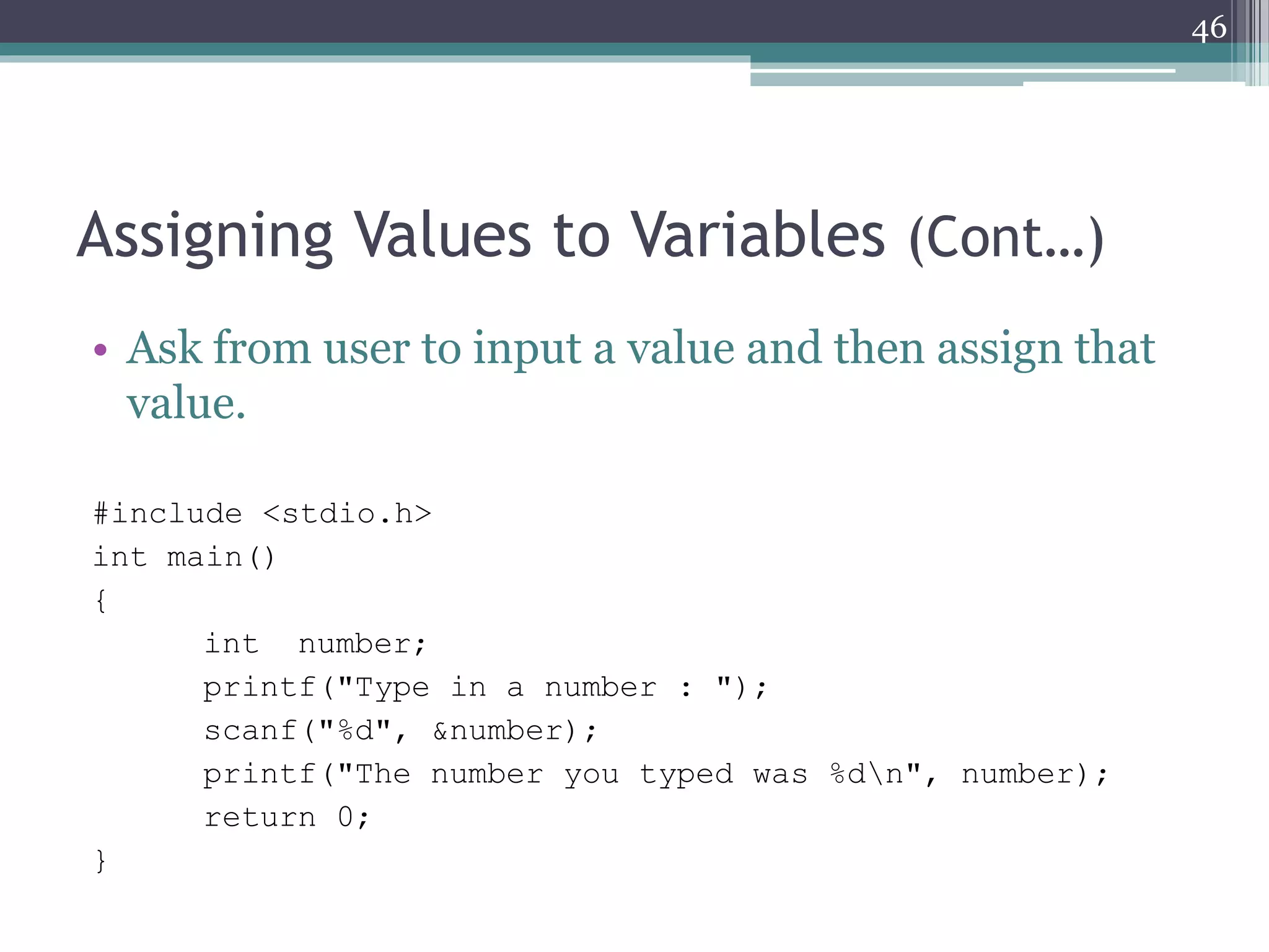 Assigning Values to Variables (Cont…)
• Ask from user to input a value and then assign that
value.
#include <stdio.h>
int main()
{
int number;
printf("Type in a number : ");
scanf("%i", &number);
printf("The number you typed was %in", number);
return 0;
}
46
 