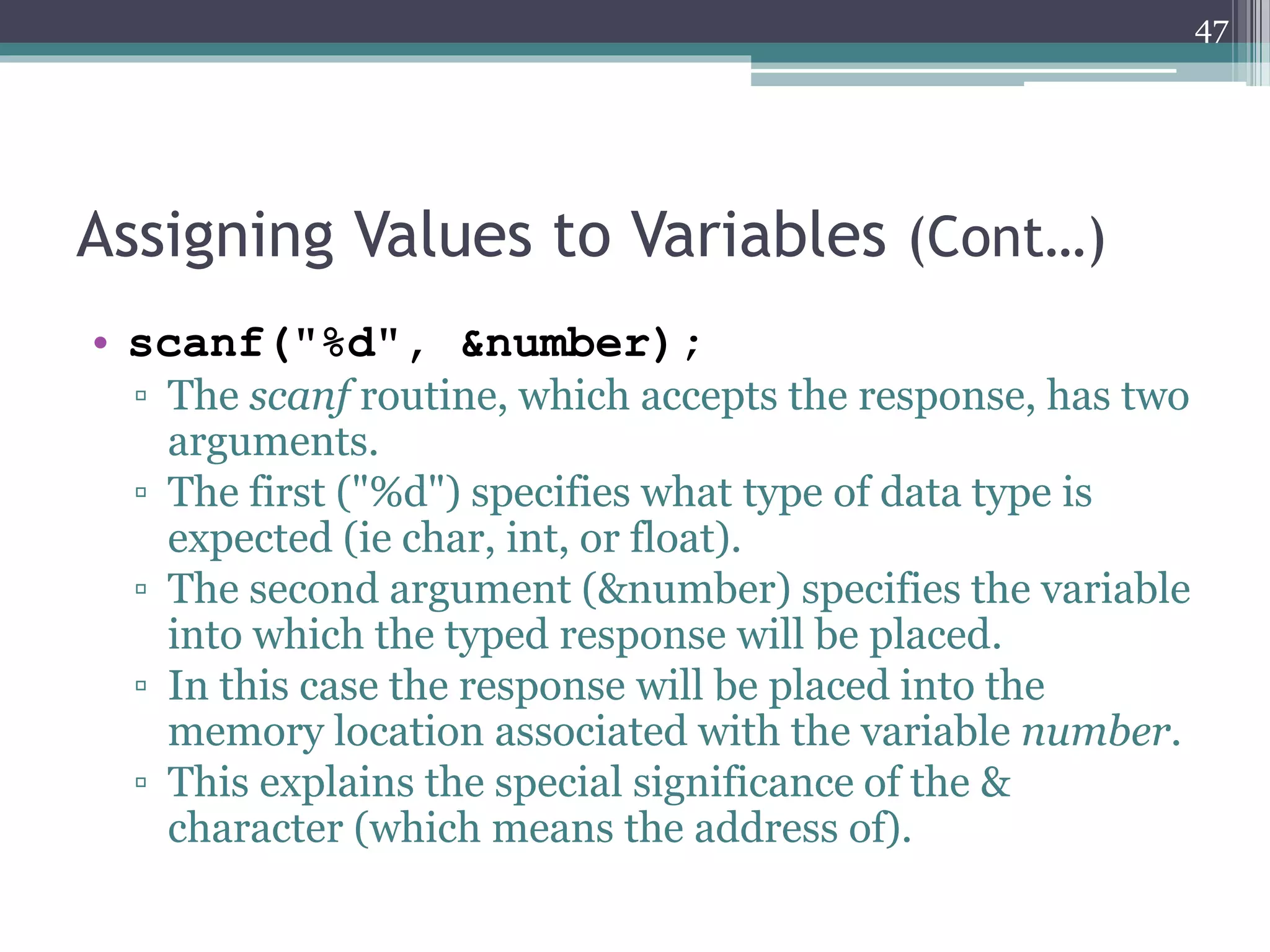 Assigning Values to Variables (Cont…)
• scanf("%i", &number);
▫ The scanf routine, which accepts the response, has two
arguments.
▫ The first ("%i") specifies what type of data type is
expected (ie char, int, or float).
▫ The second argument (&number) specifies the variable
into which the typed response will be placed.
▫ In this case the response will be placed into the
memory location associated with the variable number.
▫ This explains the special significance of the &
character (which means the address of).
47
 