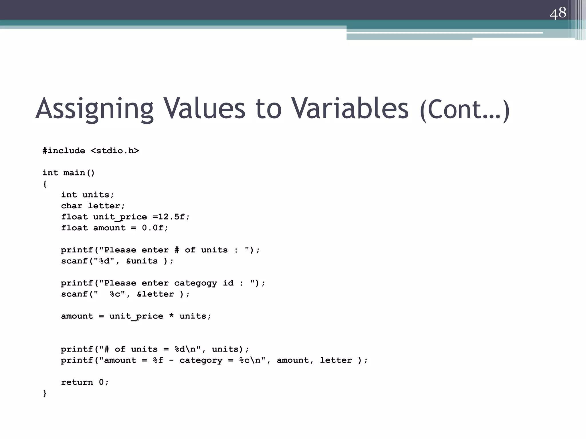 Assigning Values to Variables (Cont…)
#include <stdio.h>
int main()
{
int units;
char letter;
float unit_price =12.5f;
float amount = 0.0f;
printf("Please enter # of units : ");
scanf("%d", &units );
printf("Please enter categogy id : ");
scanf(" %c", &letter );
amount = unit_price * units;
printf("# of units = %dn", units);
printf("amount = %f - category = %cn", amount, letter );
return 0;
}
48
 