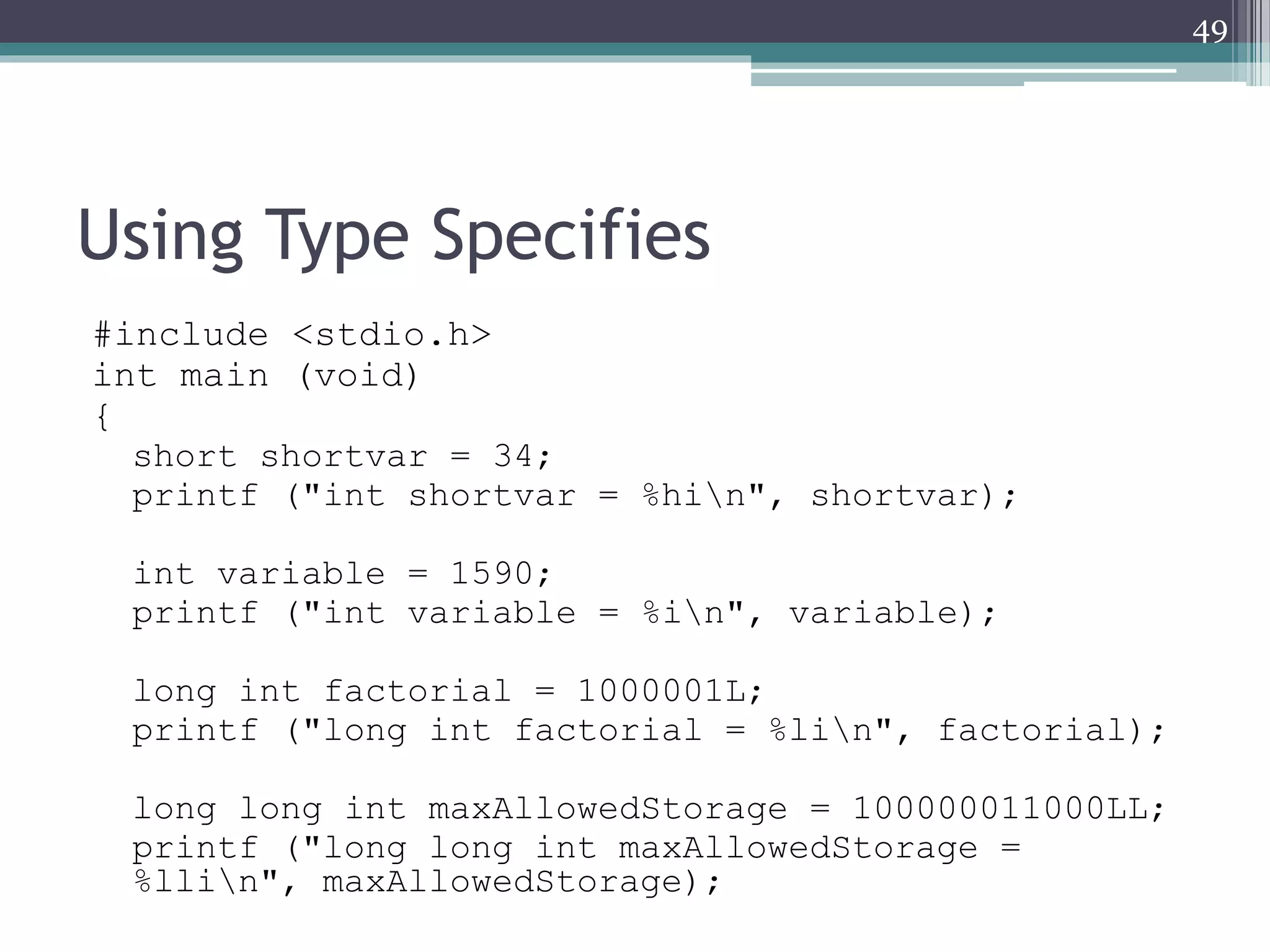 Using Type Specifies
#include <stdio.h>
int main (void)
{
short shortvar = 34;
printf ("int shortvar = %hin", shortvar);
int variable = 1590;
printf ("int variable = %in", variable);
long int factorial = 1000001L;
printf ("long int factorial = %lin", factorial);
long long int maxAllowedStorage = 100000011000LL;
printf ("long long int maxAllowedStorage =
%llin", maxAllowedStorage);
49
 