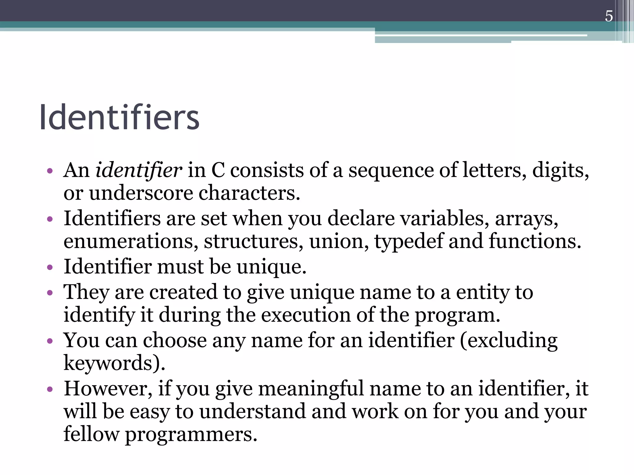 Identifiers
• An identifier in C consists of a sequence of letters, digits,
or underscore characters.
• Identifiers are set when you declare variables, arrays,
enumerations, structures, union, typedef and functions.
• Identifier must be unique.
• They are created to give unique name to a entity to
identify it during the execution of the program.
• You can choose any name for an identifier (excluding
keywords).
• However, if you give meaningful name to an identifier, it
will be easy to understand and work on for you and your
fellow programmers.
5
 