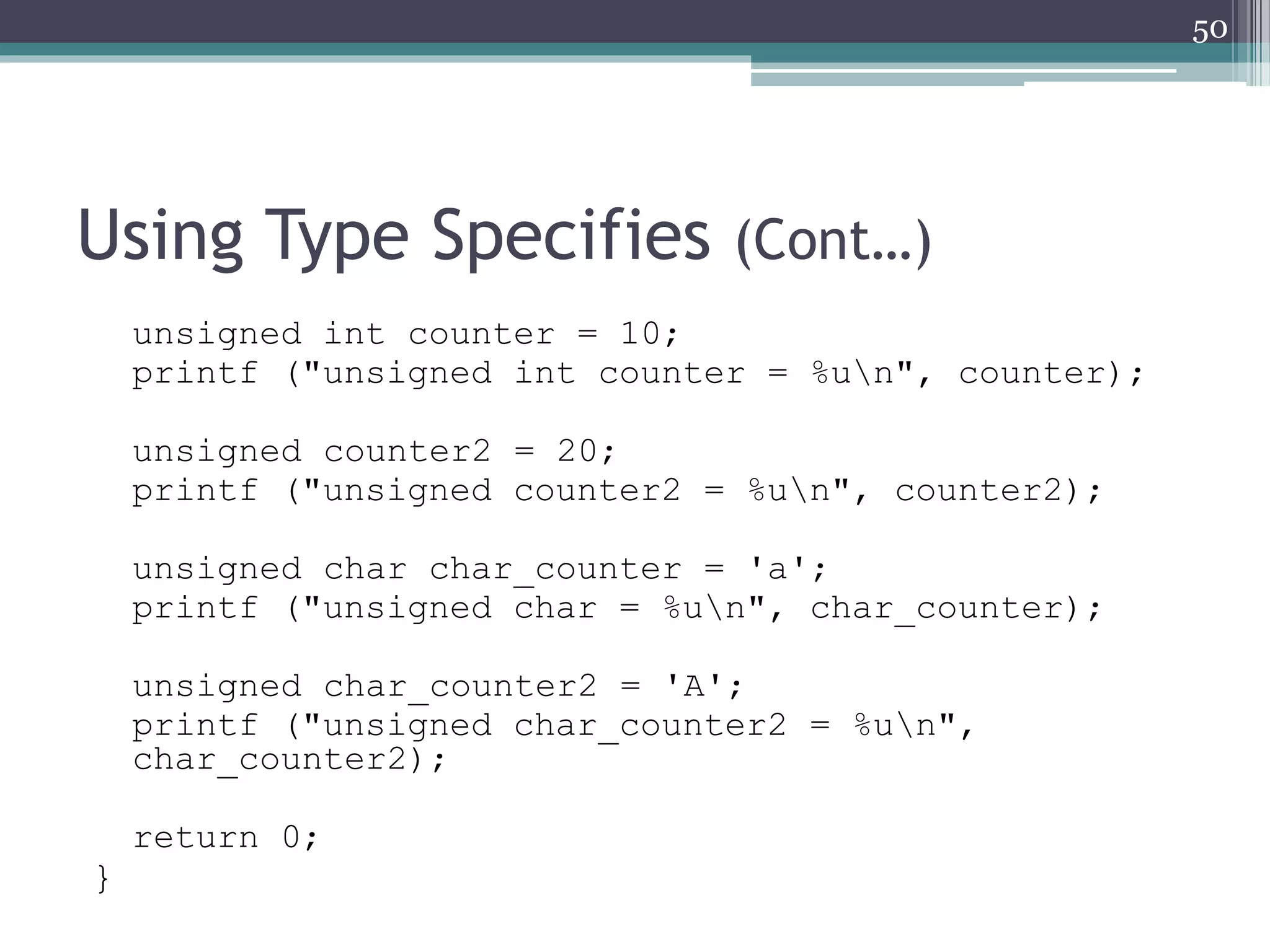 Using Type Specifies (Cont…)
unsigned int counter = 10;
printf ("unsigned int counter = %un", counter);
unsigned counter2 = 20;
printf ("unsigned counter2 = %un", counter2);
unsigned char char_counter = 'a';
printf ("unsigned char = %un", char_counter);
unsigned char_counter2 = 'A';
printf ("unsigned char_counter2 = %un",
char_counter2);
return 0;
}
50
 