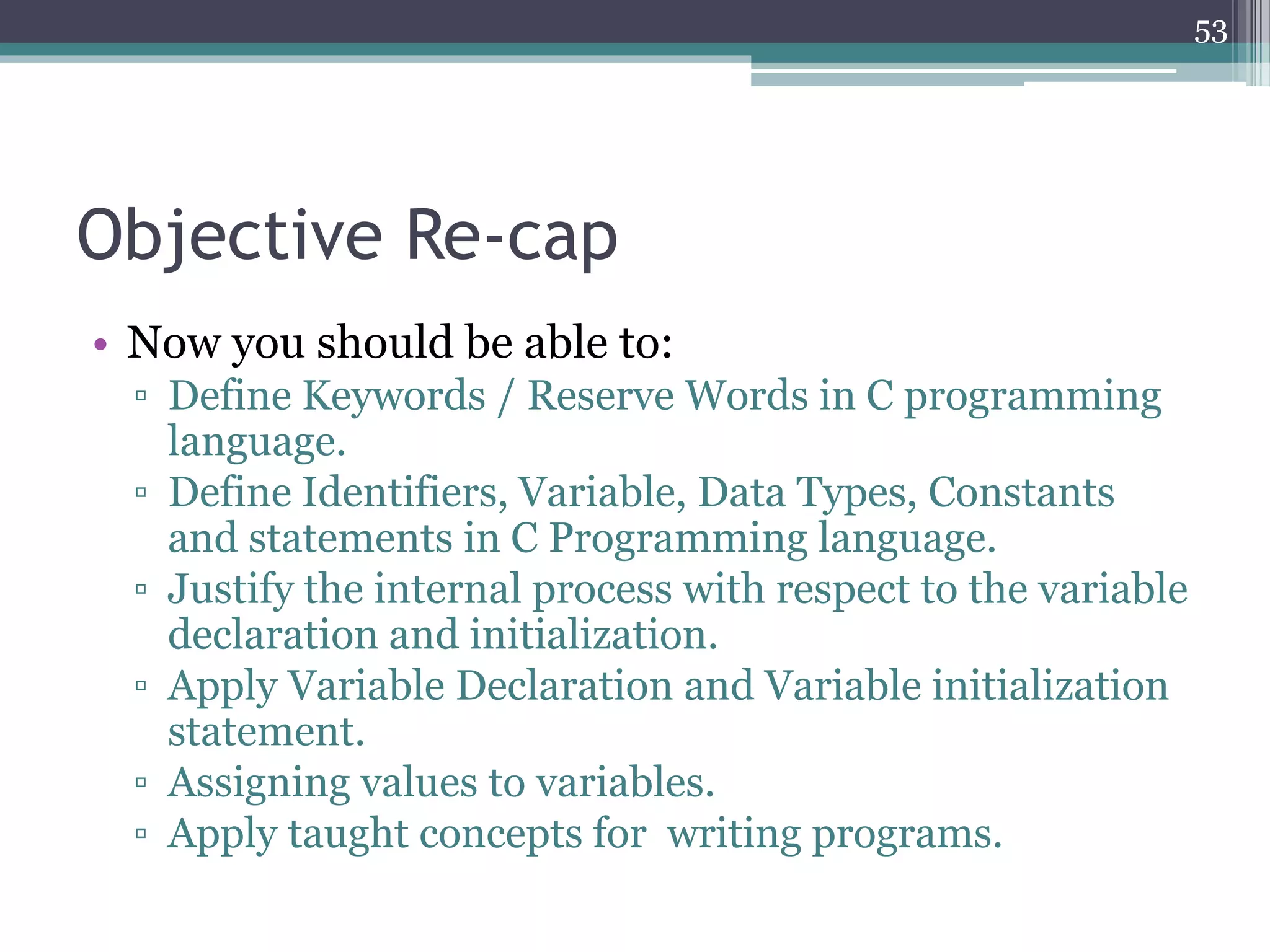 Objective Re-cap
• Now you should be able to:
▫ Define Keywords / Reserve Words in C programming
language.
▫ Define Identifiers, Variable, Data Types, Constants
and statements in C Programming language.
▫ Justify the internal process with respect to the variable
declaration and initialization.
▫ Apply Variable Declaration and Variable initialization
statement.
▫ Assigning values to variables.
▫ Apply taught concepts for writing programs.
53
 