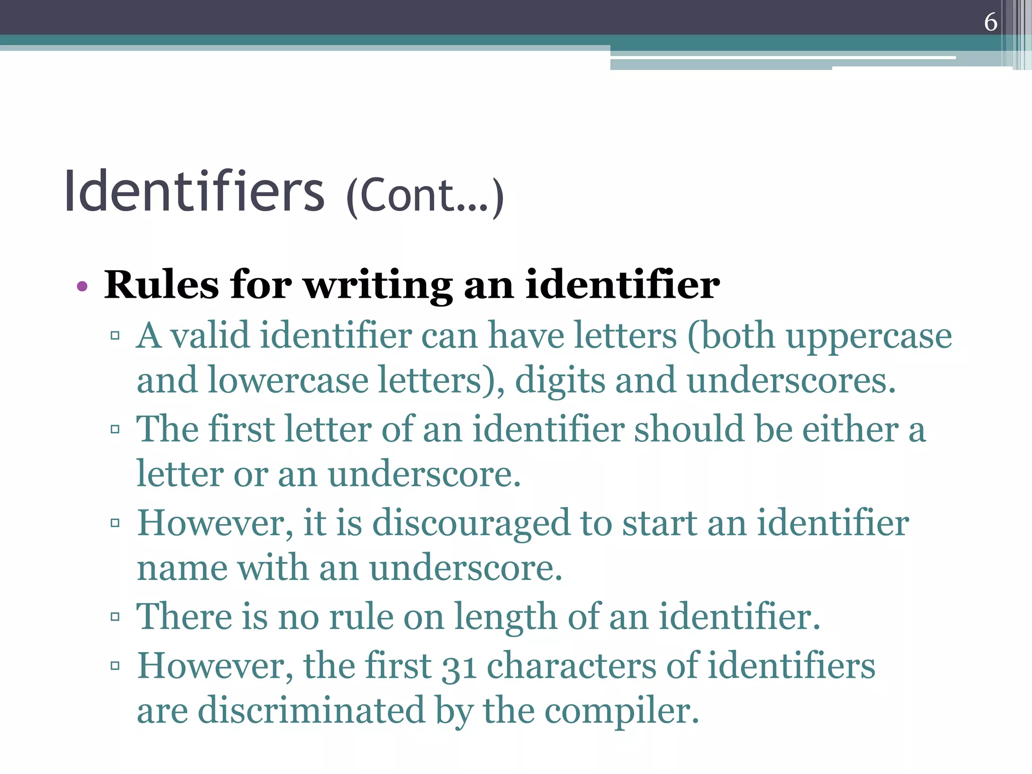 Identifiers (Cont…)
• Rules for writing an identifier
▫ A valid identifier can have letters (both uppercase
and lowercase letters), digits and underscores.
▫ The first letter of an identifier should be either a
letter or an underscore.
▫ However, it is discouraged to start an identifier
name with an underscore.
▫ There is no rule on length of an identifier.
▫ However, the first 31 characters of identifiers
are discriminated by the compiler.
6
 