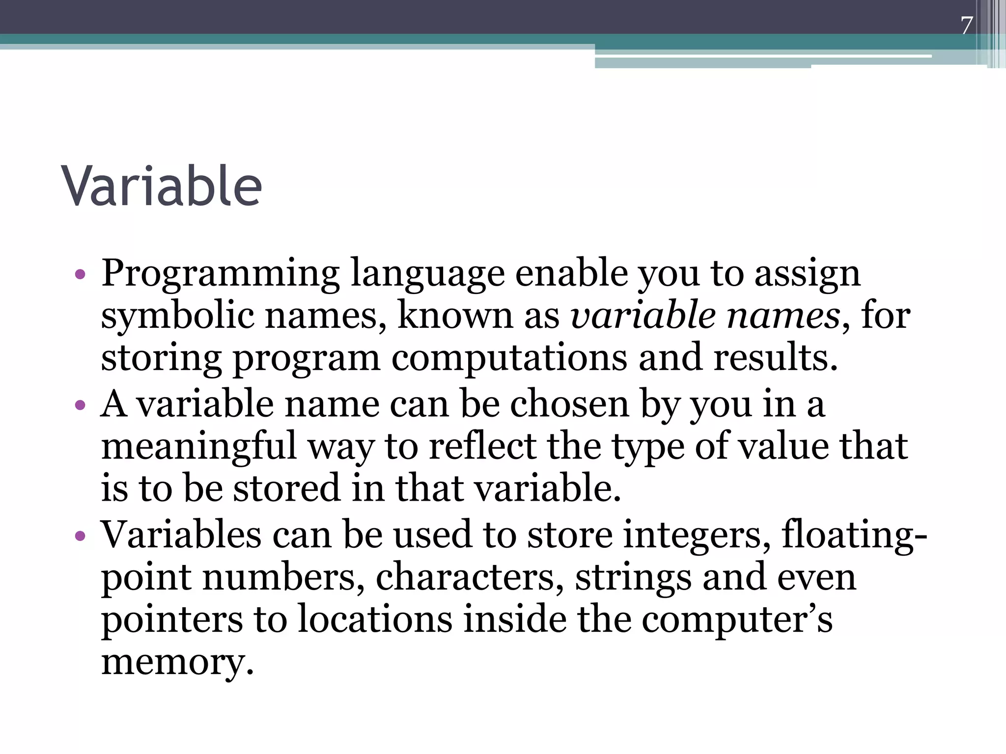 Variable
• Programming language enable you to assign
symbolic names, known as variable names, for
storing program computations and results.
• A variable name can be chosen by you in a
meaningful way to reflect the type of value that
is to be stored in that variable.
• Variables can be used to store integers, floating-
point numbers, characters, strings and even
pointers to locations inside the computer’s
memory.
7
 