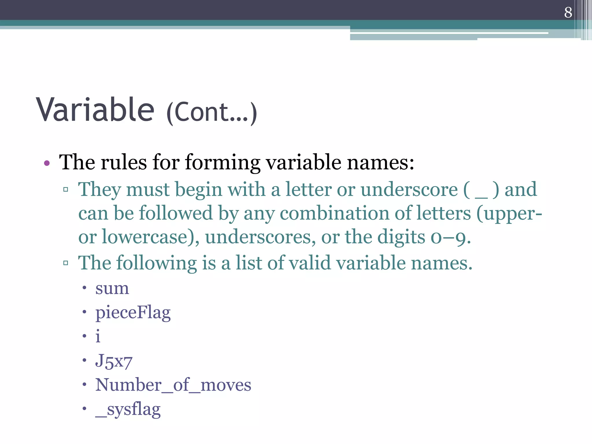 Variable (Cont…)
• The rules for forming variable names:
▫ They must begin with a letter or underscore ( _ ) and
can be followed by any combination of letters (upper-
or lowercase), underscores, or the digits 0–9.
▫ The following is a list of valid variable names.
 sum
 pieceFlag
 i
 J5x7
 Number_of_moves
 _sysflag
8
 