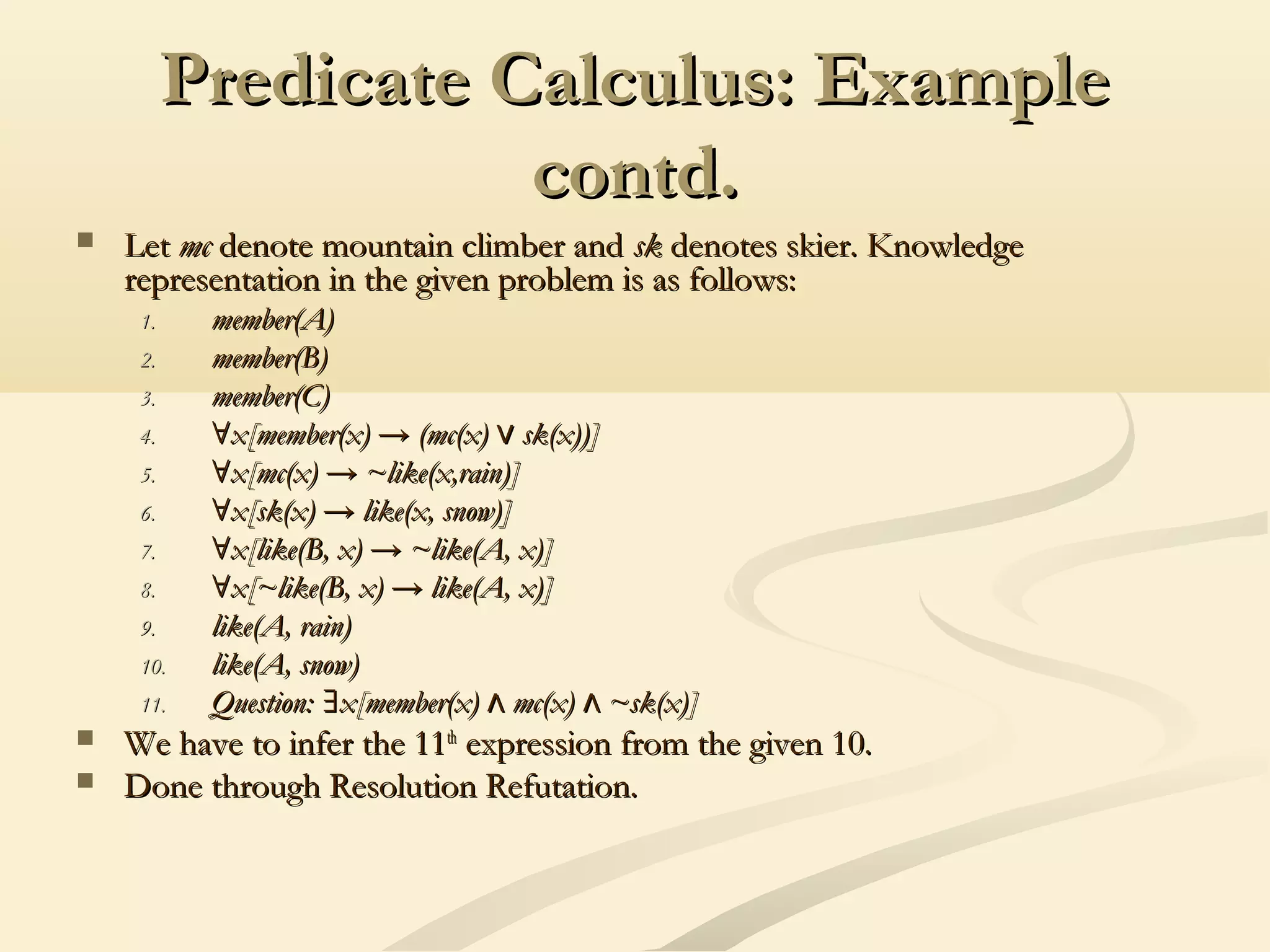 Predicate Calculus: ExamplePredicate Calculus: Example
contd.contd.
 LetLet mcmc denote mountain climber anddenote mountain climber and sksk denotes skier. Knowledgedenotes skier. Knowledge
representation in the given problem is as follows:representation in the given problem is as follows:
1.1. member(A)member(A)
2.2. member(B)member(B)
3.3. member(C)member(C)
4.4. ∀∀x[member(x) → (mc(x) sk(x))]∨x[member(x) → (mc(x) sk(x))]∨
5.5. ∀∀x[mc(x) → ~like(x,rain)]x[mc(x) → ~like(x,rain)]
6.6. ∀∀x[sk(x) → like(x, snow)]x[sk(x) → like(x, snow)]
7.7. ∀∀x[like(B, x) → ~like(A, x)]x[like(B, x) → ~like(A, x)]
8.8. ∀∀x[~like(B, x) → like(A, x)]x[~like(B, x) → like(A, x)]
9.9. like(A, rain)like(A, rain)
10.10. like(A, snow)like(A, snow)
11.11. Question: x[member(x) mc(x) ~sk(x)]∃ ∧ ∧Question: x[member(x) mc(x) ~sk(x)]∃ ∧ ∧
 We have to infer the 11We have to infer the 11thth
expression from the given 10.expression from the given 10.
 Done through Resolution Refutation.Done through Resolution Refutation.
 