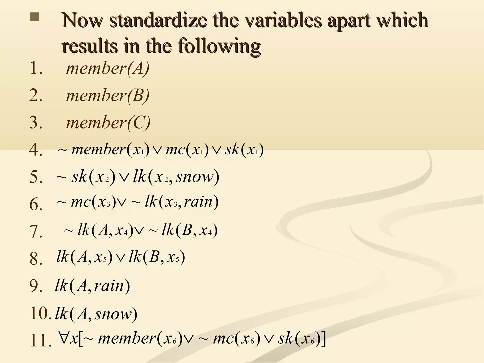  Now standardize the variables apart whichNow standardize the variables apart which
results in the followingresults in the following
1. member(A)
2. member(B)
3. member(C)
4.
5.
6.
7.
8.
9.
10.
11.
)()()(~ 111 xskxmcxmember ∨∨
),()(~ 22 snowxlkxsk ∨
),(~)(~ 33 rainxlkxmc ∨
),(~),(~ 44 xBlkxAlk ∨
),(),( 55 xBlkxAlk ∨
),( rainAlk
),( snowAlk
)]()(~)([~ 666 xskxmcxmemberx ∨∨∀
 
