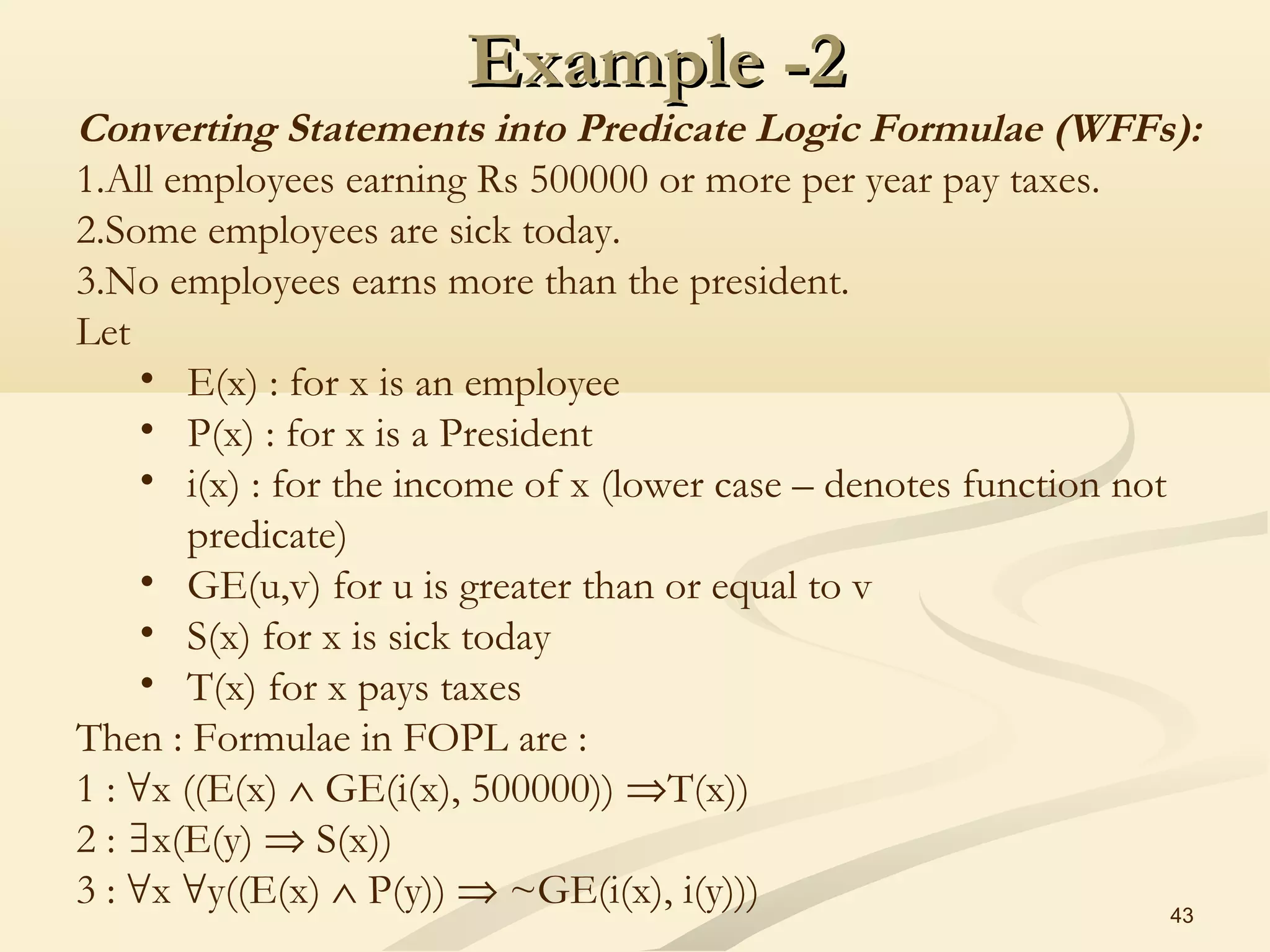 Example -2Example -2
43
Converting Statements into Predicate Logic Formulae (WFFs):
1.All employees earning Rs 500000 or more per year pay taxes.
2.Some employees are sick today.
3.No employees earns more than the president.
Let
• E(x) : for x is an employee
• P(x) : for x is a President
• i(x) : for the income of x (lower case – denotes function not
predicate)
• GE(u,v) for u is greater than or equal to v
• S(x) for x is sick today
• T(x) for x pays taxes
Then : Formulae in FOPL are :
1 : x ((E(x)∀ ∧ GE(i(x), 500000)) ⇒T(x))
2 : x(E(y)∃ ⇒ S(x))
3 : x y((E(x)∀ ∀ ∧ P(y)) ⇒ ~GE(i(x), i(y)))
 