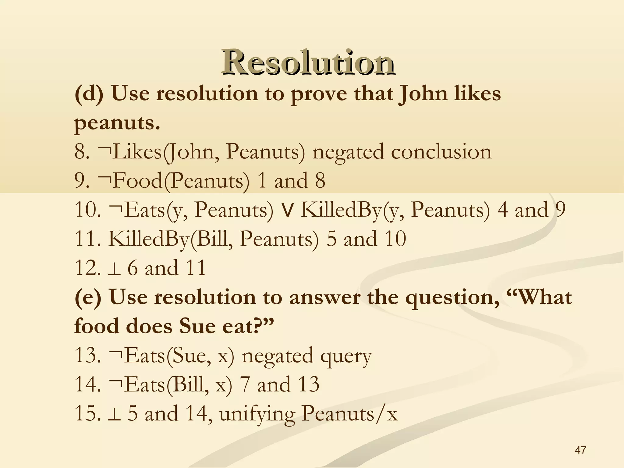 ResolutionResolution
47
(d) Use resolution to prove that John likes
peanuts.
8. ¬Likes(John, Peanuts) negated conclusion
9. ¬Food(Peanuts) 1 and 8
10. ¬Eats(y, Peanuts)   KilledBy(y, Peanuts) 4 and 9∨
11. KilledBy(Bill, Peanuts) 5 and 10
12.   6 and 11⊥
(e) Use resolution to answer the question, “What
food does Sue eat?”
13. ¬Eats(Sue, x) negated query
14. ¬Eats(Bill, x) 7 and 13
15.   5 and 14, unifying Peanuts/x⊥
 