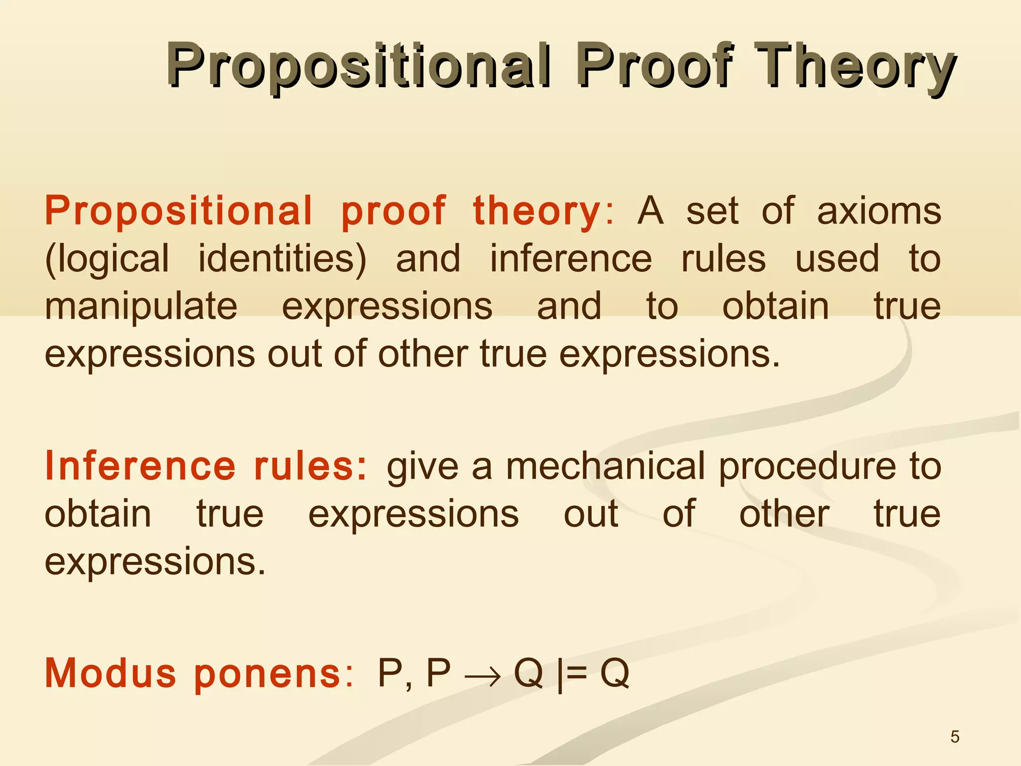 5
Propositional Proof TheoryPropositional Proof Theory
Propositional proof theory: A set of axioms
(logical identities) and inference rules used to
manipulate expressions and to obtain true
expressions out of other true expressions.
Inference rules: give a mechanical procedure to
obtain true expressions out of other true
expressions.
Modus ponens: P, P → Q |= Q
 