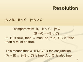 10
ResolutionResolution
A ∨ B, ¬B ∨ C |= A ∨ C
compare with: B, ¬B ∨ C |= C
(B →C = ¬B ∨ C)
If B is true, then C must be true, if B is false
than A must be true.
This means that WHENEVER the conjunction
(A ∨ B) ∧ (¬B ∨ C) is true, A ∨ C is also true.
 