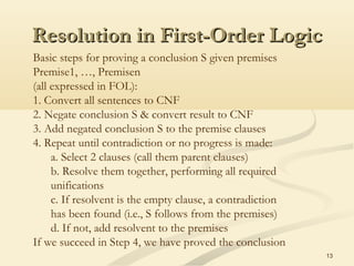 Resolution in First-Order LogicResolution in First-Order Logic
13
Basic steps for proving a conclusion S given premises
Premise1, …, Premisen
(all expressed in FOL):
1. Convert all sentences to CNF
2. Negate conclusion S & convert result to CNF
3. Add negated conclusion S to the premise clauses
4. Repeat until contradiction or no progress is made:
a. Select 2 clauses (call them parent clauses)
b. Resolve them together, performing all required
unifications
c. If resolvent is the empty clause, a contradiction
has been found (i.e., S follows from the premises)
d. If not, add resolvent to the premises
If we succeed in Step 4, we have proved the conclusion
 