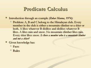 Predicate CalculusPredicate Calculus
 Introduction through an exampleIntroduction through an example (Zohar Manna, 1974):(Zohar Manna, 1974):
 Problem: A, B and C belong to the Himalayan club. EveryProblem: A, B and C belong to the Himalayan club. Every
member in the club is either a mountain climber or a skier ormember in the club is either a mountain climber or a skier or
both. A likes whatever B dislikes and dislikes whatever Bboth. A likes whatever B dislikes and dislikes whatever B
likes. A likes rain and snow. No mountain climber likes rain.likes. A likes rain and snow. No mountain climber likes rain.
Every skier likes snow.Every skier likes snow. Is there a member who is a mountain climberIs there a member who is a mountain climber
and not a skier?and not a skier?
 Given knowledge has:Given knowledge has:
 FactsFacts
 RulesRules
 