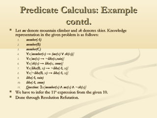 Predicate Calculus: ExamplePredicate Calculus: Example
contd.contd.
 LetLet mcmc denote mountain climber anddenote mountain climber and sksk denotes skier. Knowledgedenotes skier. Knowledge
representation in the given problem is as follows:representation in the given problem is as follows:
1.1. member(A)member(A)
2.2. member(B)member(B)
3.3. member(C)member(C)
4.4. ∀∀x[member(x) → (mc(x) sk(x))]∨x[member(x) → (mc(x) sk(x))]∨
5.5. ∀∀x[mc(x) → ~like(x,rain)]x[mc(x) → ~like(x,rain)]
6.6. ∀∀x[sk(x) → like(x, snow)]x[sk(x) → like(x, snow)]
7.7. ∀∀x[like(B, x) → ~like(A, x)]x[like(B, x) → ~like(A, x)]
8.8. ∀∀x[~like(B, x) → like(A, x)]x[~like(B, x) → like(A, x)]
9.9. like(A, rain)like(A, rain)
10.10. like(A, snow)like(A, snow)
11.11. Question: x[member(x) mc(x) ~sk(x)]∃ ∧ ∧Question: x[member(x) mc(x) ~sk(x)]∃ ∧ ∧
 We have to infer the 11We have to infer the 11thth
expression from the given 10.expression from the given 10.
 Done through Resolution Refutation.Done through Resolution Refutation.
 