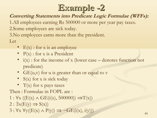 Example -2Example -2
43
Converting Statements into Predicate Logic Formulae (WFFs):
1.All employees earning Rs 500000 or more per year pay taxes.
2.Some employees are sick today.
3.No employees earns more than the president.
Let
• E(x) : for x is an employee
• P(x) : for x is a President
• i(x) : for the income of x (lower case – denotes function not
predicate)
• GE(u,v) for u is greater than or equal to v
• S(x) for x is sick today
• T(x) for x pays taxes
Then : Formulae in FOPL are :
1 : x ((E(x)∀ ∧ GE(i(x), 500000)) ⇒T(x))
2 : x(E(y)∃ ⇒ S(x))
3 : x y((E(x)∀ ∀ ∧ P(y)) ⇒ ~GE(i(x), i(y)))
 