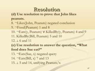 ResolutionResolution
47
(d) Use resolution to prove that John likes
peanuts.
8. ¬Likes(John, Peanuts) negated conclusion
9. ¬Food(Peanuts) 1 and 8
10. ¬Eats(y, Peanuts)   KilledBy(y, Peanuts) 4 and 9∨
11. KilledBy(Bill, Peanuts) 5 and 10
12.   6 and 11⊥
(e) Use resolution to answer the question, “What
food does Sue eat?”
13. ¬Eats(Sue, x) negated query
14. ¬Eats(Bill, x) 7 and 13
15.   5 and 14, unifying Peanuts/x⊥
 