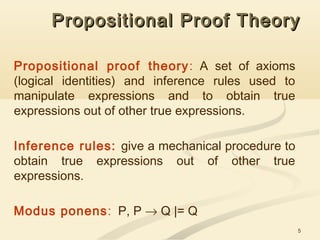 5
Propositional Proof TheoryPropositional Proof Theory
Propositional proof theory: A set of axioms
(logical identities) and inference rules used to
manipulate expressions and to obtain true
expressions out of other true expressions.
Inference rules: give a mechanical procedure to
obtain true expressions out of other true
expressions.
Modus ponens: P, P → Q |= Q
 