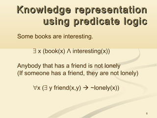 6
Knowledge representationKnowledge representation
using predicate logicusing predicate logic
Some books are interesting.
∃ x (book(x) Λ interesting(x))
Anybody that has a friend is not lonely
(If someone has a friend, they are not lonely)
∀x (∃ y friend(x,y)  ~lonely(x))
 