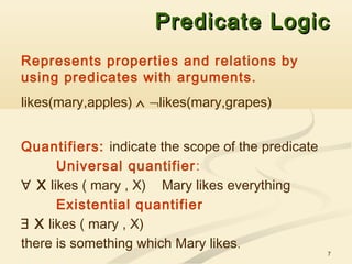 7
Predicate LogicPredicate Logic
Represents properties and relations by
using predicates with arguments.
likes(mary,apples) ∧ ¬likes(mary,grapes)
Quantifiers: indicate the scope of the predicate
Universal quantifier:
∀ X likes ( mary , X) Mary likes everything
Existential quantifier
∃ X likes ( mary , X)
there is something which Mary likes.
 