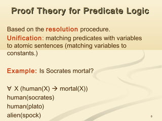 8
Proof Theory for Predicate LogicProof Theory for Predicate Logic
Based on the resolution procedure.
Unification: matching predicates with variables
to atomic sentences (matching variables to
constants.)
Example: Is Socrates mortal?
∀ X (human(X)  mortal(X))
human(socrates)
human(plato)
alien(spock)
 