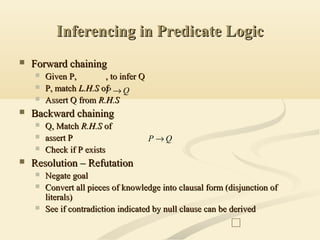 Inferencing in Predicate LogicInferencing in Predicate Logic
 Forward chainingForward chaining
 Given P,Given P, , to infer Q, to infer Q
 P, matchP, match L.H.SL.H.S ofof
 Assert Q fromAssert Q from R.H.SR.H.S
 Backward chainingBackward chaining
 Q, MatchQ, Match R.H.SR.H.S ofof
 assert Passert P
 Check if P existsCheck if P exists
 Resolution – RefutationResolution – Refutation
 Negate goalNegate goal
 Convert all pieces of knowledge into clausal form (disjunction ofConvert all pieces of knowledge into clausal form (disjunction of
literals)literals)
 See if contradiction indicated by null clause can be derivedSee if contradiction indicated by null clause can be derived
QP →
QP →
 