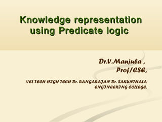 Knowledge representationKnowledge representation
using Predicate logicusing Predicate logic
Dr.V.Manjula ,
Prof/CSE,
VEL TECH HIGH TECH Dr. RANGARAJAN Dr. SAKUNTHALA
ENGINEERING COLLEGE.
 