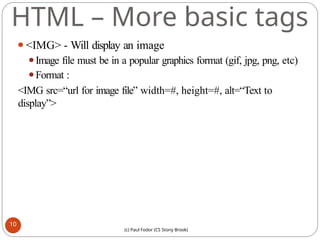 HTML – More basic tags
⚫<IMG> - Will display an image
⚫Image file must be in a popular graphics format (gif, jpg, png, etc)
⚫Format :
<IMG src=“url for image file” width=#, height=#, alt=“Text to
display”>
10
(c) Paul Fodor (CS Stony Brook)
 