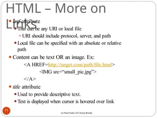 HTML – More on
Links
⚫href attribute
⚫This can be any URI or local file
⚫URI should include protocol, server, and path
⚫Local file can be specified with an absolute or relative
path
⚫Content can be text OR an image. Ex:
<A HREF=http://target.com/path/file.html>
<IMG src=“small_pic.jpg”>
</A>
⚫title attribute
⚫Used to provide descriptive text.
⚫Text is displayed when cursor is hovered over link
11
(c) Paul Fodor (CS Stony Brook)
 