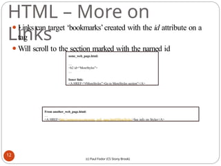 HTML – More on
Links
⚫Links can target ‘bookmarks’created with the id attribute on a
tag
⚫Will scroll to the section marked with the named id
some_web_page.html:
…
<h2 id=“MoreStyles”>
…
Inner link:
<A HREF=“#MoreStyles”>Go to MoreStyles section”</A>
From another_web_page.html:
…
<A HREF=http://someserver.com/some_web_page.html#MoreStyles>See info on Styles</A>
12
(c) Paul Fodor (CS Stony Brook)
 