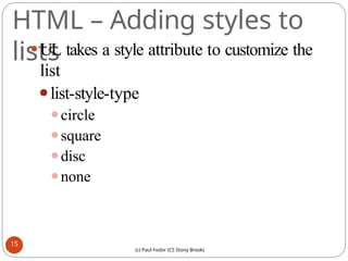 HTML – Adding styles to
lists
⚫UL takes a style attribute to customize the
list
⚫list-style-type
⚫circle
⚫square
⚫disc
⚫none
15
(c) Paul Fodor (CS Stony Brook)
 