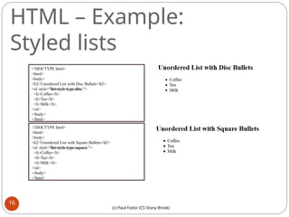 HTML – Example:
Styled lists
<!DOCTYPE html>
<html>
<body>
<h2>Unordered List with Disc Bullets</h2>
<ul style="list-style-type:disc;">
<li>Coffee</li>
<li>Tea</li>
<li>Milk</li>
</ul>
</body>
</html>
<!DOCTYPE html>
<html>
<body>
<h2>Unordered List with Square Bullets</h2>
<ul style="list-style-type:square;">
<li>Coffee</li>
<li>Tea</li>
<li>Milk</li>
</ul>
</body>
</html>
16
(c) Paul Fodor (CS Stony Brook)
 