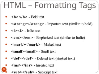 HTML – Formatting Tags
⚫ <b></b> - Bold text
⚫ <strong></strong> - Important text (similar to bold)
⚫ <i><i> - Italic text
⚫ <em></em> - Emphasized text (similar to Italic)
⚫ <mark></mark> - Marked text
⚫ <small><small> - Small text
⚫ <del></del> - Deleted text (stroked text)
⚫ <ins></ins> - Inserted text
⚫ <sub></sub> - Subscript text
17
 