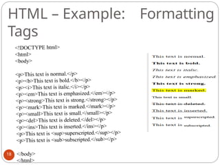 HTML – Example: Formatting
Tags
<!DOCTYPE html>
<html>
<body>
<p>This text is normal.</p>
<p><b>This text is bold.</b></p>
<p><i>This text is italic.</i></p>
<p><em>This text is emphasized.</em></p>
<p><strong>This text is strong.</strong></p>
<p><mark>This text is marked.</mark></p>
<p><small>This text is small.</small></p>
<p><del>This text is deleted.</del></p>
<p><ins>This text is inserted.</ins></p>
<p>This text is <sup>superscripted.</sup></p>
<p>This text is <sub>subscripted.</sub></p>
</body>
</html>
18
 