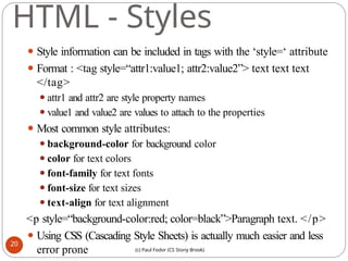 HTML - Styles
⚫ Style information can be included in tags with the ‘style=‘ attribute
⚫ Format : <tag style=“attr1:value1; attr2:value2”> text text text
</tag>
⚫attr1 and attr2 are style property names
⚫value1 and value2 are values to attach to the properties
⚫ Most common style attributes:
⚫background-color for background color
⚫color for text colors
⚫font-family for text fonts
⚫font-size for text sizes
⚫text-align for text alignment
<p style=“background-color:red; color=black”>Paragraph text. </p>
⚫ Using CSS (Cascading Style Sheets) is actually much easier and less
error prone
20
(c) Paul Fodor (CS Stony Brook)
 