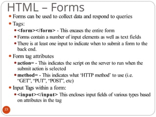 HTML – Forms
⚫Forms can be used to collect data and respond to queries
⚫Tags:
⚫<form></form> - This encases the entire form
⚫Forms contain a number of input elements as well as text fields
⚫There is at least one input to indicate when to submit a form to the
back end.
⚫Form tag attributes
⚫action= - This indicates the script on the server to run when the
submit action is selected
⚫method= - This indicates what ‘HTTP method’ to use (i.e.
“GET”, “PUT”, “POST”, etc)
⚫Input Tags within a form:
⚫<input></input> This encloses input fields of various types based
on attributes in the tag
23
 