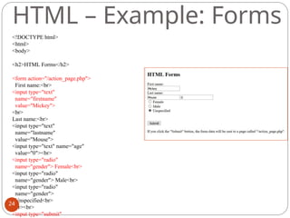 HTML – Example: Forms
<!DOCTYPE html>
<html>
<body>
<h2>HTML Forms</h2>
<form action="/action_page.php">
First name:<br>
<input type="text"
name="firstname"
value="Mickey">
<br>
Last name:<br>
<input type="text"
name="lastname"
value="Mouse">
<input type="text" name="age"
value="0"><br>
<input type="radio"
name="gender"> Female<br>
<input type="radio"
name="gender"> Male<br>
<input type="radio"
name="gender">
Unspecified<br>
<br><br>
<input type="submit"
24
 