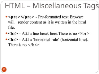 HTML – Miscellaneous Tags
⚫<pre></pre> - Pre-formatted text Browser
will render content as it is written in the html
file.
⚫<br> - Add a line break here.There is no </br>
⚫<hr> - Add a ‘horizontal rule’ (horizontal line).
There is no </hr>
25
 