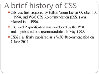 A brief history of CSS
⚫CSS was first proposed by Håkon Wium Lie on October 10,
1994, and W3C CSS Recommendation (CSS1) was
released in 1996.
⚫CSS level 2 specification was developed by the W3C
and published as a recommendation in May 1998.
⚫CSS2.1 as finally published as a W3C Recommendation on
7 June 2011.
 