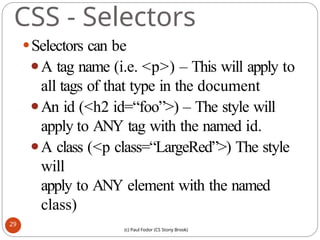 CSS - Selectors
⚫Selectors can be
⚫A tag name (i.e. <p>) – This will apply to
all tags of that type in the document
⚫An id (<h2 id=“foo”>) – The style will
apply to ANY tag with the named id.
⚫A class (<p class=“LargeRed”>) The style
will
apply to ANY element with the named
class)
29
(c) Paul Fodor (CS Stony Brook)
 